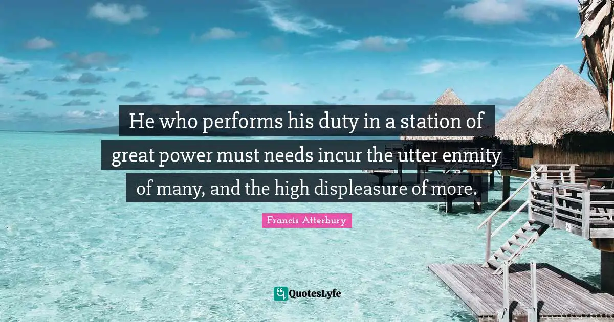 He who performs his duty in a station of great power must needs incur the utter enmity of many, and the high displeasure of more.