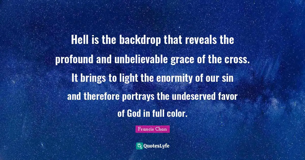 Hell is the backdrop that reveals the profound and unbelievable grace of the cross. It brings to light the enormity of our sin and therefore portrays the undeserved favor of God in full color.