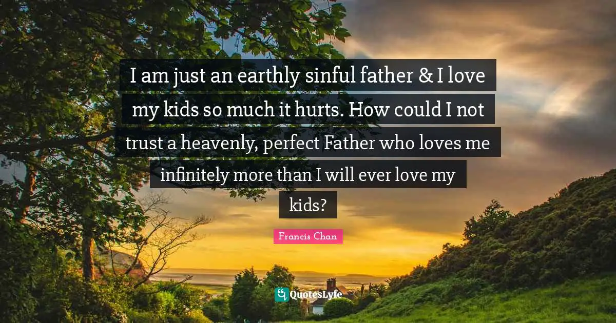 I am just an earthly sinful father & I love my kids so much it hurts. How could I not trust a heavenly, perfect Father who loves me infinitely more than I will ever love my kids?