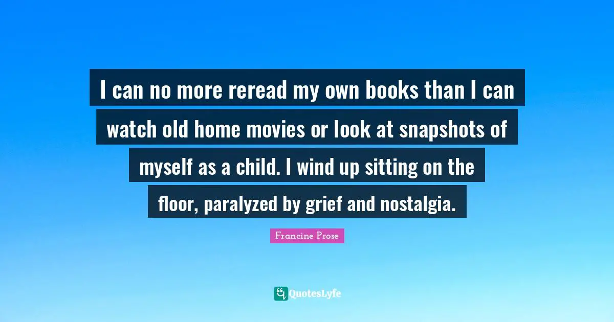 I can no more reread my own books than I can watch old home movies or look at snapshots of myself as a child. I wind up sitting on the floor, paralyzed by grief and nostalgia.