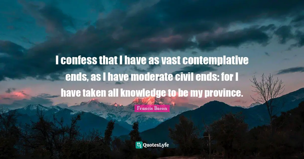 I confess that I have as vast contemplative ends, as I have moderate civil ends: for I have taken all knowledge to be my province.
