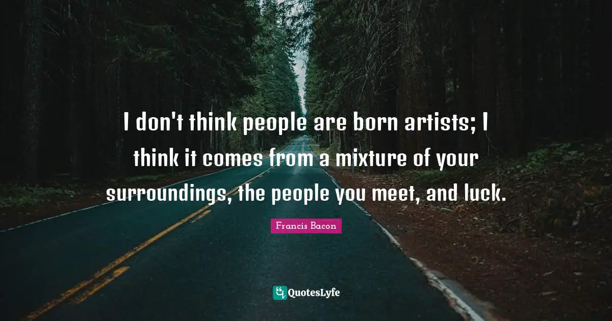 I don't think people are born artists; I think it comes from a mixture of your surroundings, the people you meet, and luck.