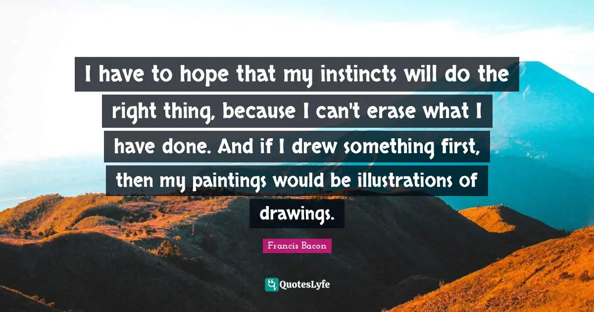 I have to hope that my instincts will do the right thing, because I can't erase what I have done. And if I drew something first, then my paintings would be illustrations of drawings.