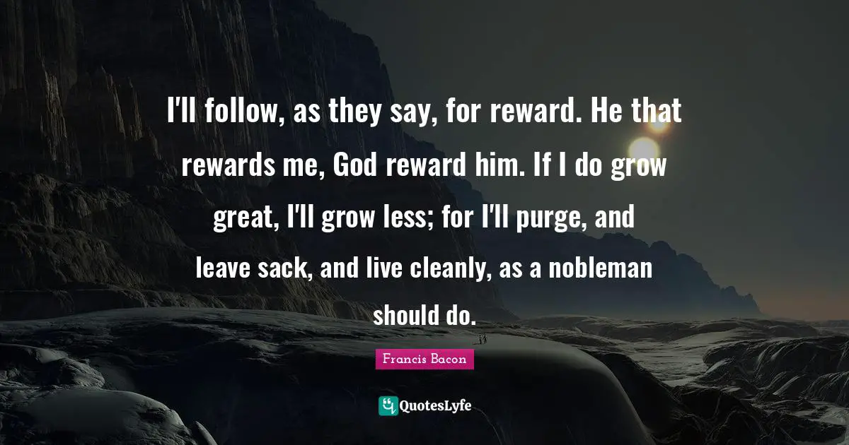I'll follow, as they say, for reward. He that rewards me, God reward him. If I do grow great, I'll grow less; for I'll purge, and leave sack, and live cleanly, as a nobleman should do.