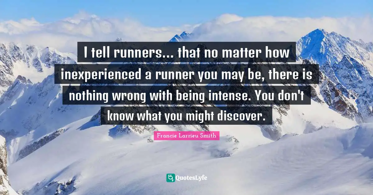 I tell runners... that no matter how inexperienced a runner you may be, there is nothing wrong with being intense. You don't know what you might discover.