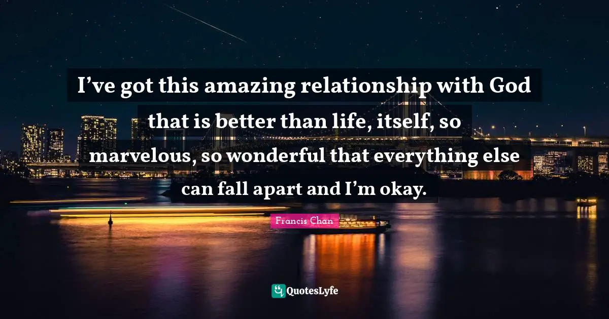 I’ve got this amazing relationship with God that is better than life, itself, so marvelous, so wonderful that everything else can fall apart and I’m okay.