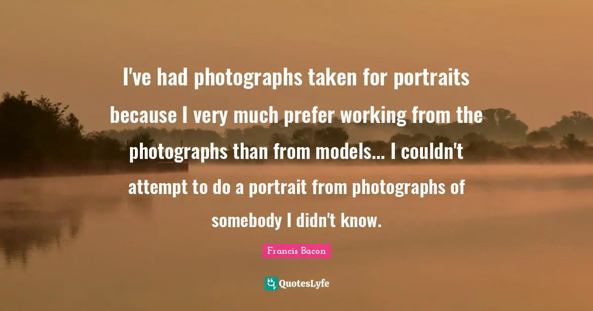 I've had photographs taken for portraits because I very much prefer working from the photographs than from models... I couldn't attempt to do a portrait from photographs of somebody I didn't know.