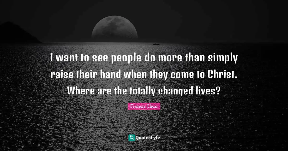 I want to see people do more than simply raise their hand when they come to Christ. Where are the totally changed lives?