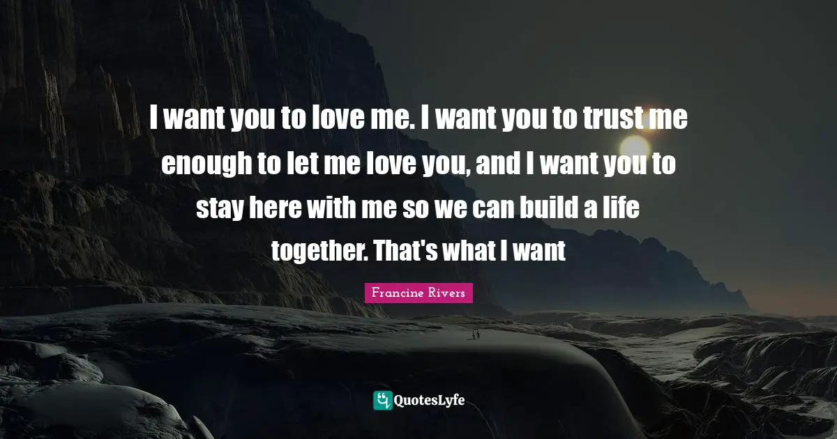 I want you to love me. I want you to trust me enough to let me love you, and I want you to stay here with me so we can build a life together. That's what I want