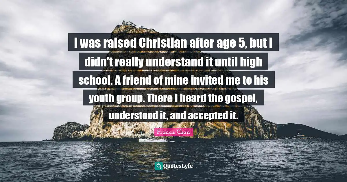 I was raised Christian after age 5, but I didn't really understand it until high school. A friend of mine invited me to his youth group. There I heard the gospel, understood it, and accepted it.