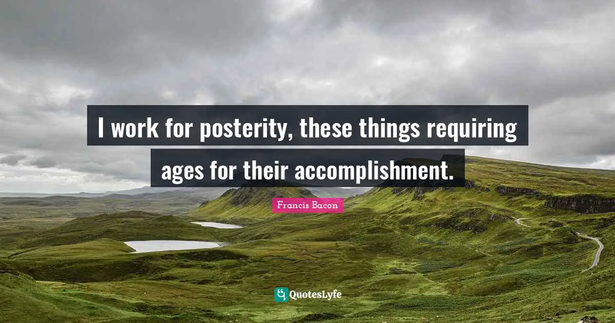 I work for posterity, these things requiring ages for their accomplishment.