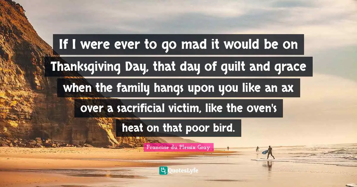 Francine du Plessix Gray Quotes: If I were ever to go mad it would be on Thanksgiving Day, that day of guilt and grace when the family hangs upon you like an ax over a sacrificial victim, like the oven's heat on that poor bird.