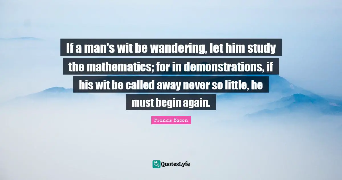 To Begin Again Quotes: "If a man's wit be wandering, let him study the mathematics; for in demonstrations, if his wit be called away never so little, he must begin again."
