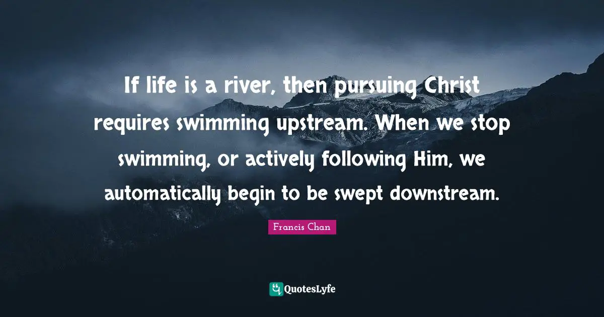 If life is a river, then pursuing Christ requires swimming upstream. When we stop swimming, or actively following Him, we automatically begin to be swept downstream.
