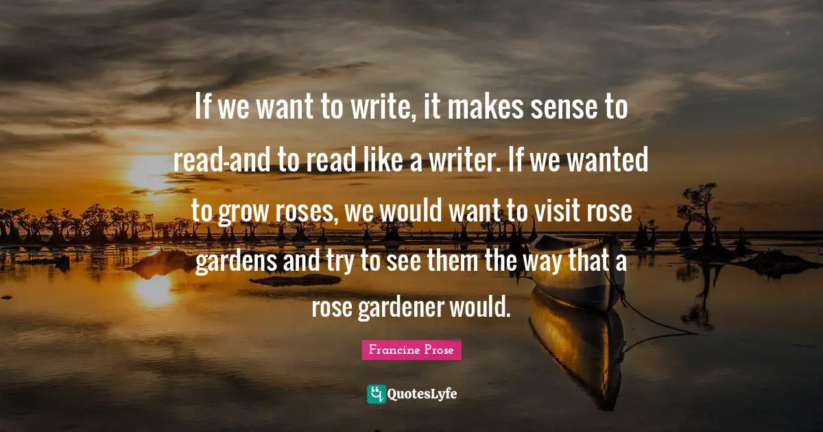 If we want to write, it makes sense to read—and to read like a writer. If we wanted to grow roses, we would want to visit rose gardens and try to see them the way that a rose gardener would.