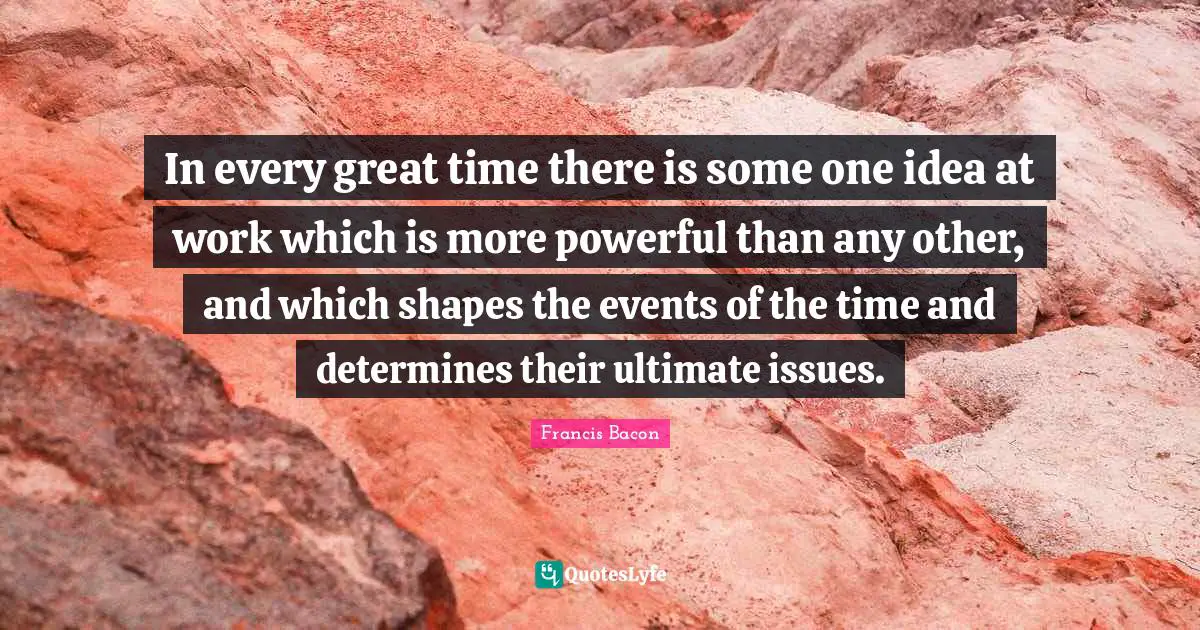 In every great time there is some one idea at work which is more powerful than any other, and which shapes the events of the time and determines their ultimate issues.