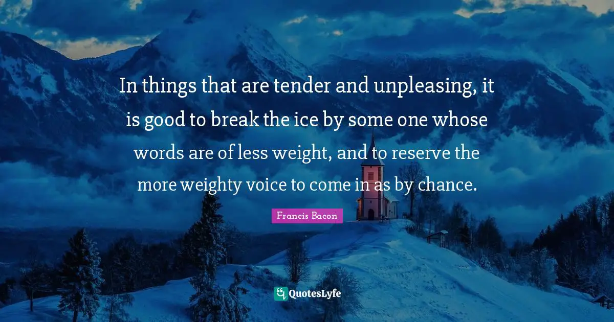 In things that are tender and unpleasing, it is good to break the ice by some one whose words are of less weight, and to reserve the more weighty voice to come in as by chance.