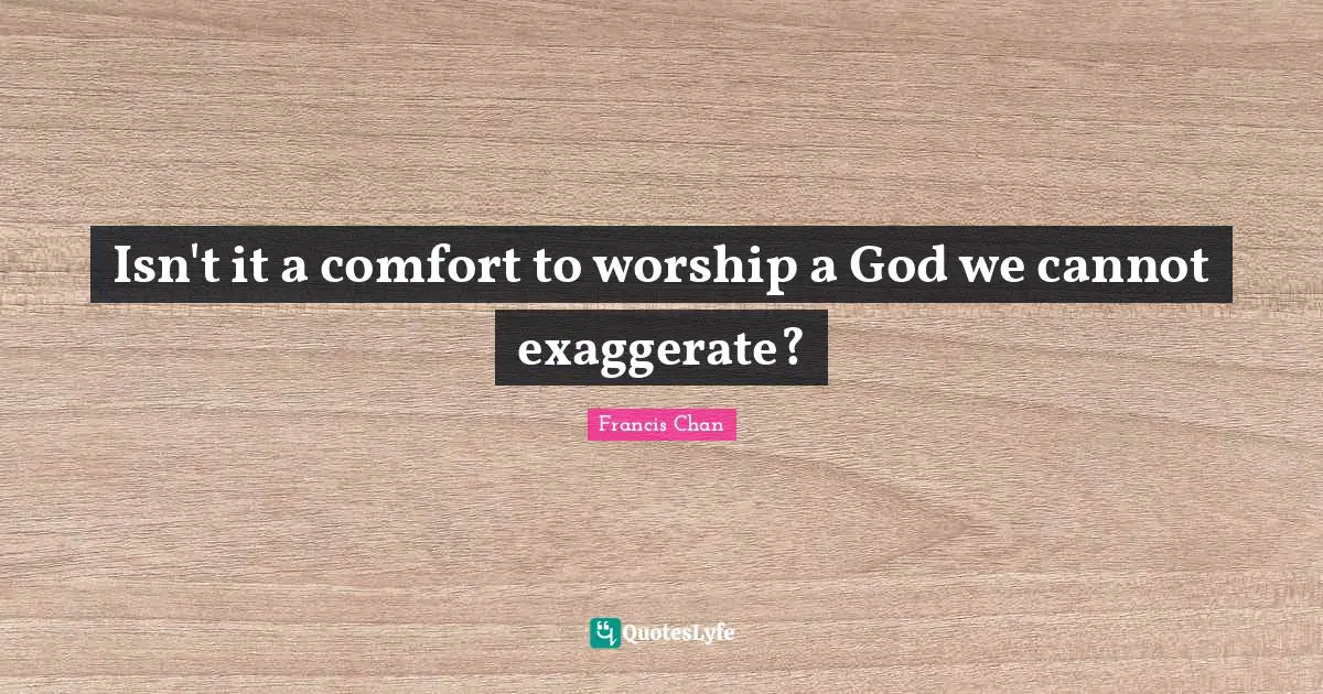 Isn't it a comfort to worship a God we cannot exaggerate?