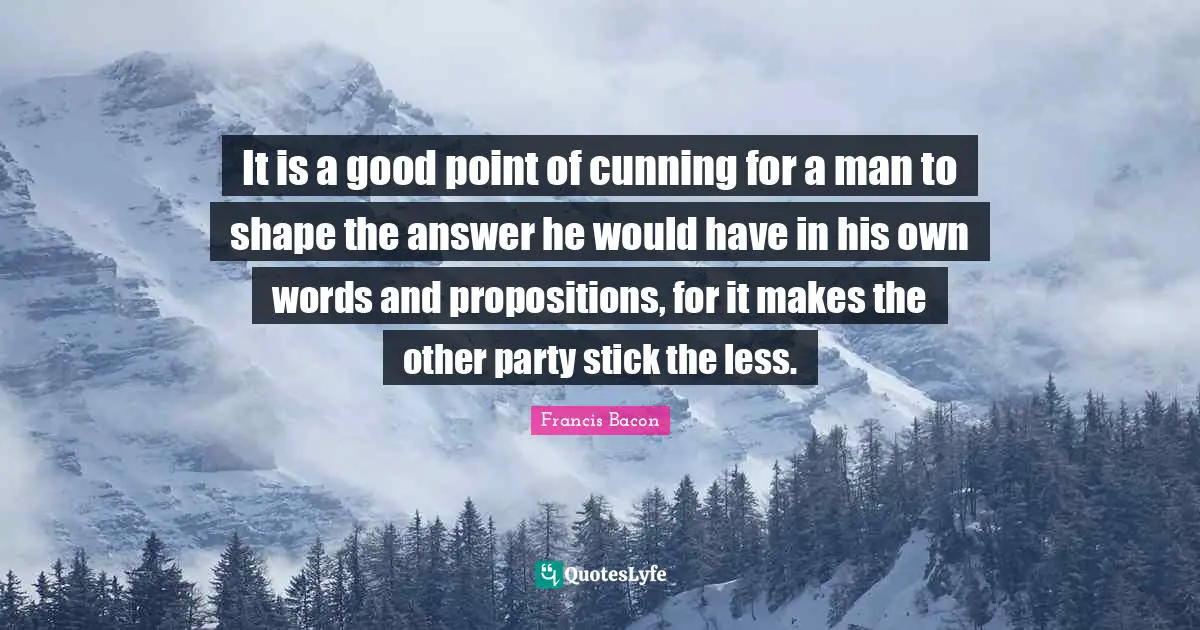 It is a good point of cunning for a man to shape the answer he would have in his own words and propositions, for it makes the other party stick the less.