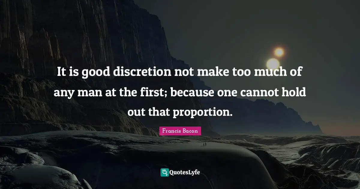 It is good discretion not make too much of any man at the first; because one cannot hold out that proportion.
