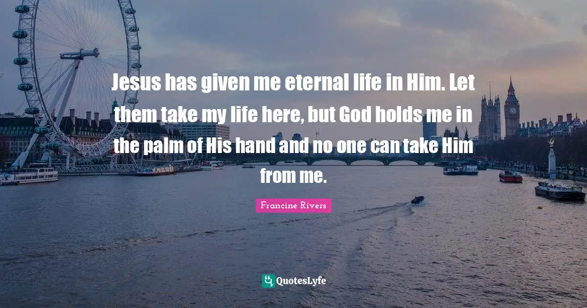 Jesus has given me eternal life in Him. Let them take my life here, but God holds me in the palm of His hand and no one can take Him from me.