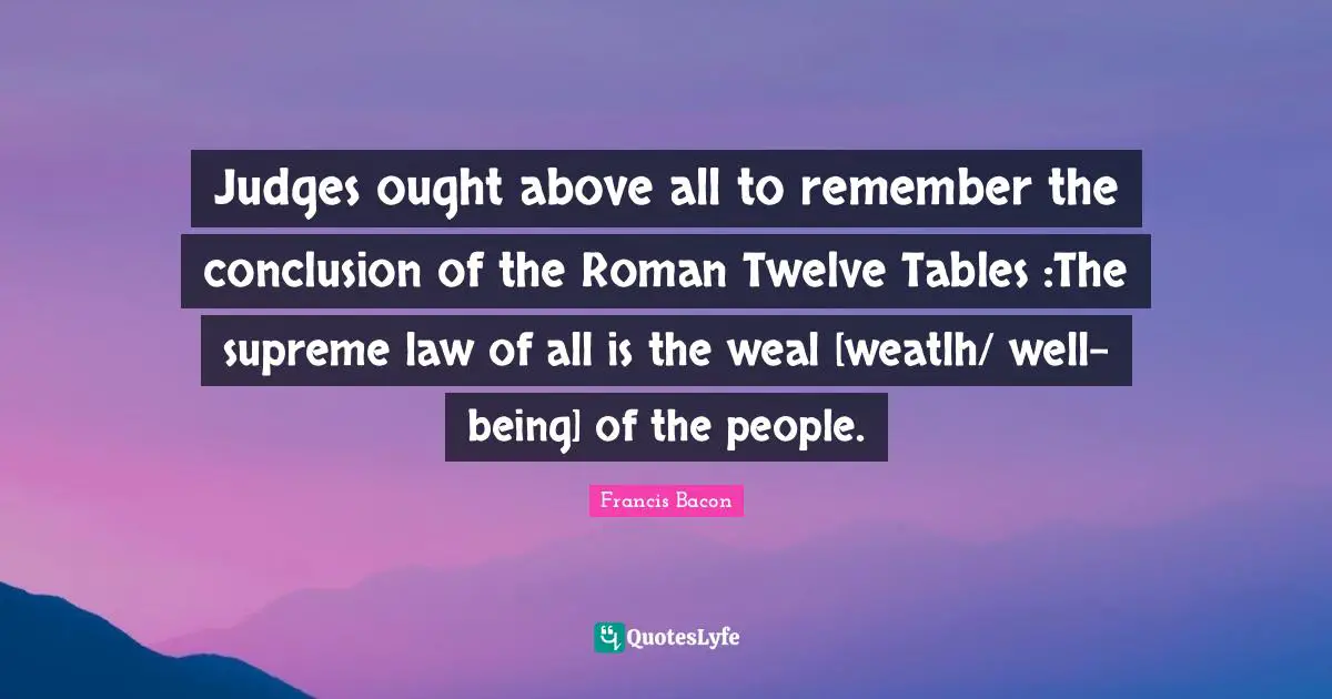 Judges ought above all to remember the conclusion of the Roman Twelve Tables :The supreme law of all is the weal [weatlh/ well-being] of the people.