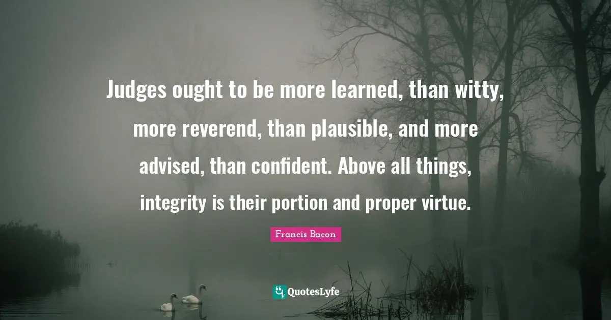 Judges ought to be more learned, than witty, more reverend, than plausible, and more advised, than confident. Above all things, integrity is their portion and proper virtue.