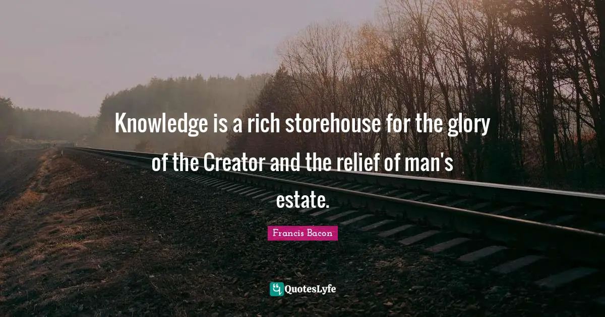 Knowledge is a rich storehouse for the glory of the Creator and the relief of man's estate.
