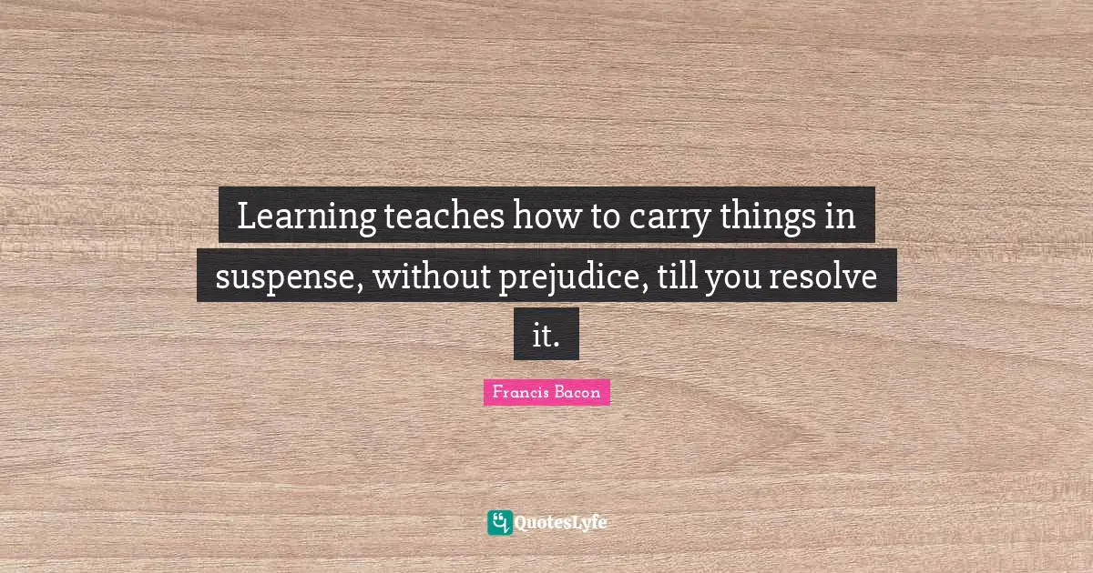 Learning teaches how to carry things in suspense, without prejudice, till you resolve it.