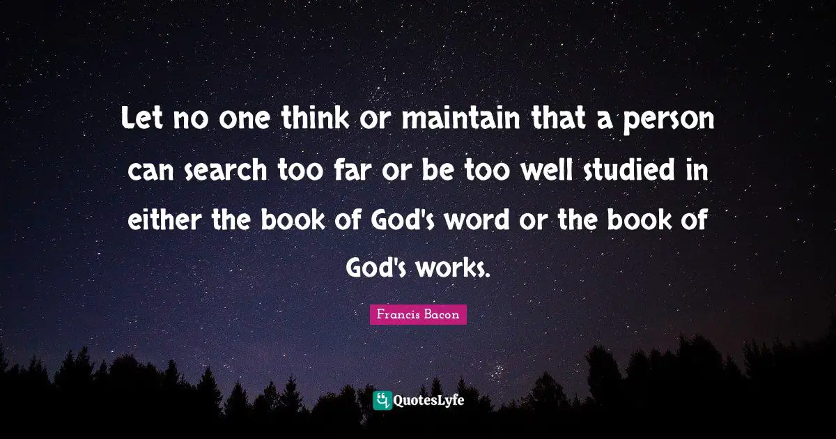 Let no one think or maintain that a person can search too far or be too well studied in either the book of God's word or the book of God's works.