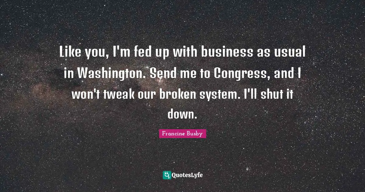 Like you, I'm fed up with business as usual in Washington. Send me to Congress, and I won't tweak our broken system. I'll shut it down.