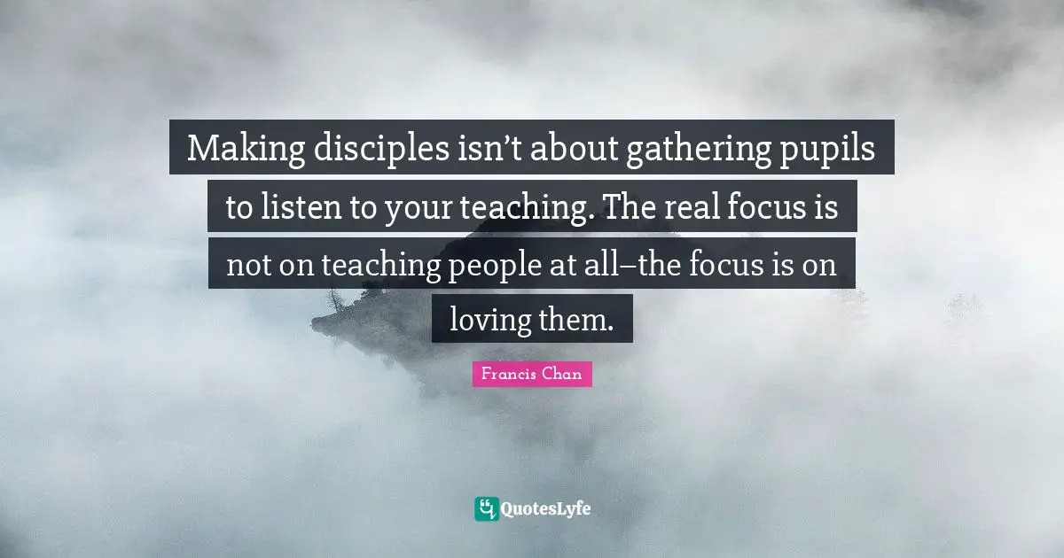 Pupils Quotes: "Making disciples isn’t about gathering pupils to listen to your teaching. The real focus is not on teaching people at all–the focus is on loving them."
