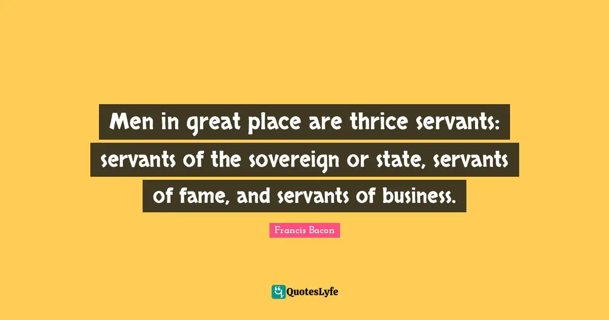 Men in great place are thrice servants: servants of the sovereign or state, servants of fame, and servants of business.