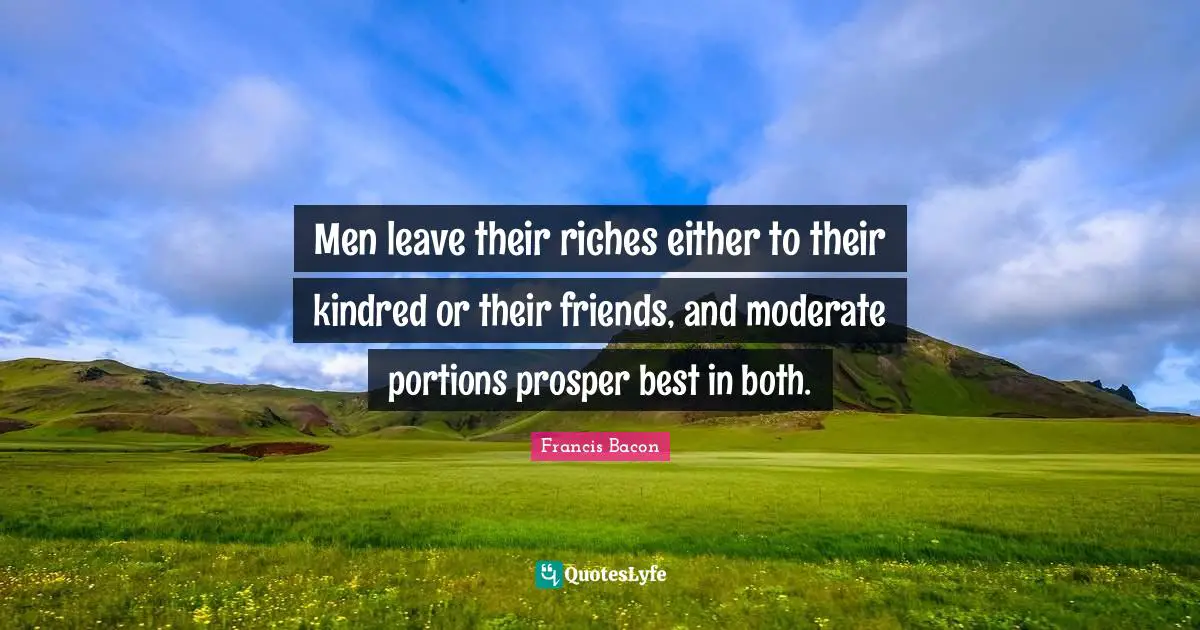 Men leave their riches either to their kindred or their friends, and moderate portions prosper best in both.