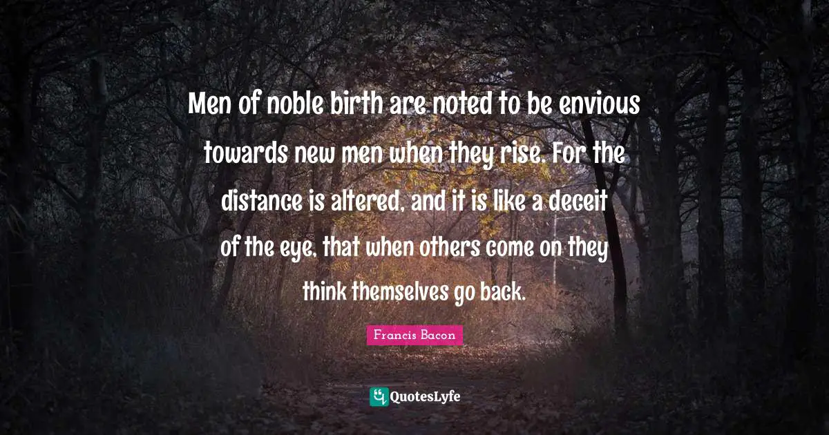 Men of noble birth are noted to be envious towards new men when they rise. For the distance is altered, and it is like a deceit of the eye, that when others come on they think themselves go back.