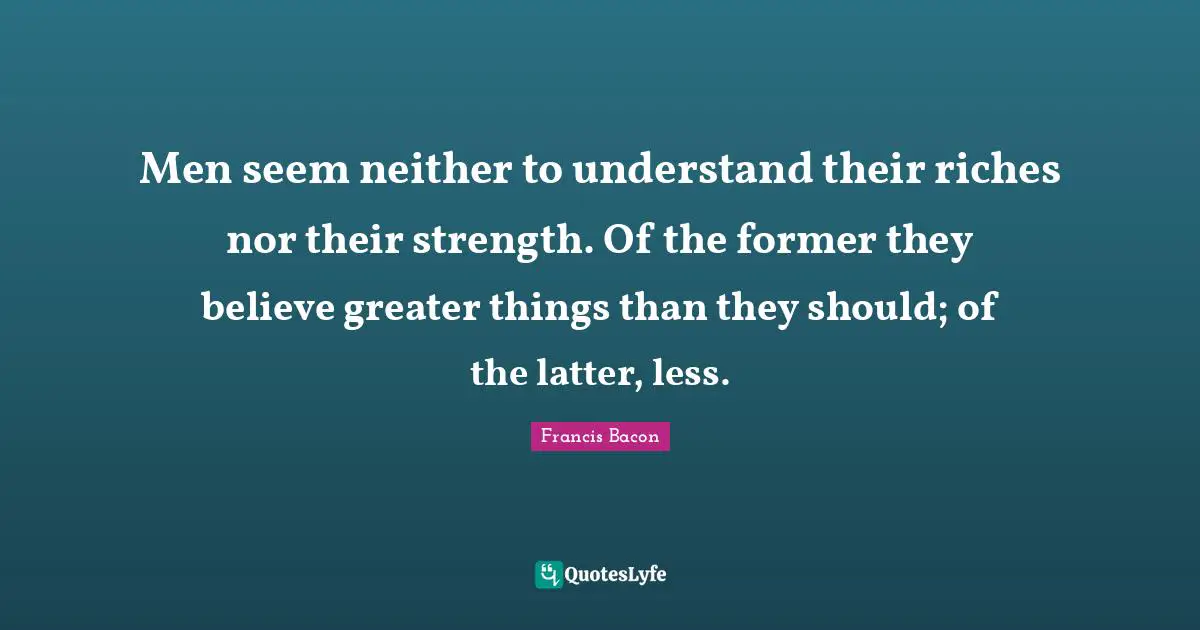 Men seem neither to understand their riches nor their strength. Of the former they believe greater things than they should; of the latter, less.