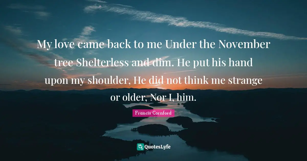 My love came back to me Under the November tree Shelterless and dim. He put his hand upon my shoulder, He did not think me strange or older, Nor I, him.