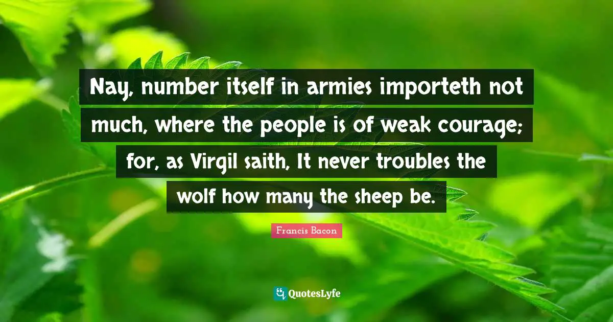 Nay, number itself in armies importeth not much, where the people is of weak courage; for, as Virgil saith, It never troubles the wolf how many the sheep be.