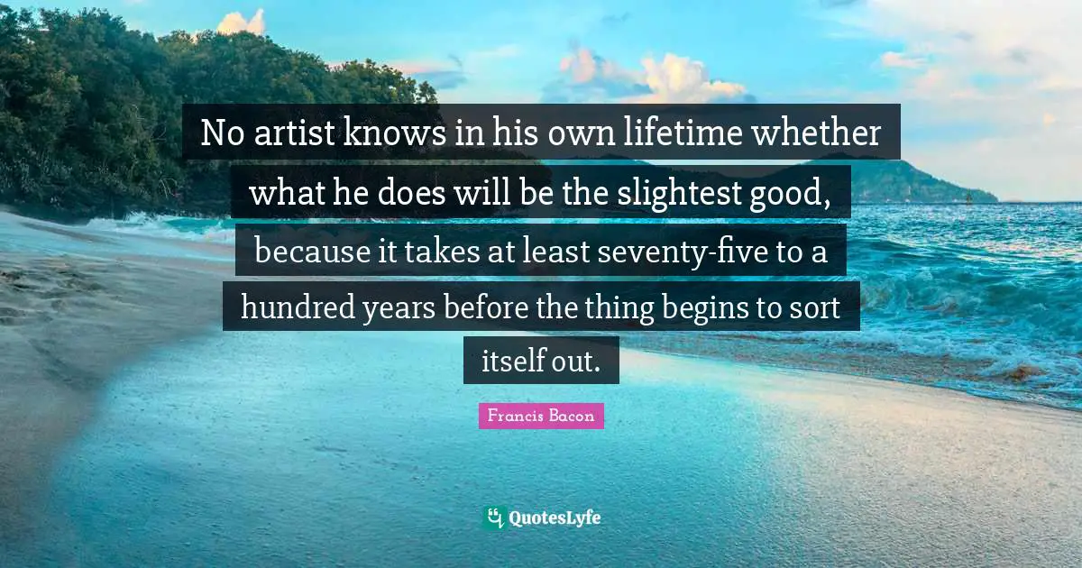 No artist knows in his own lifetime whether what he does will be the slightest good, because it takes at least seventy-five to a hundred years before the thing begins to sort itself out.