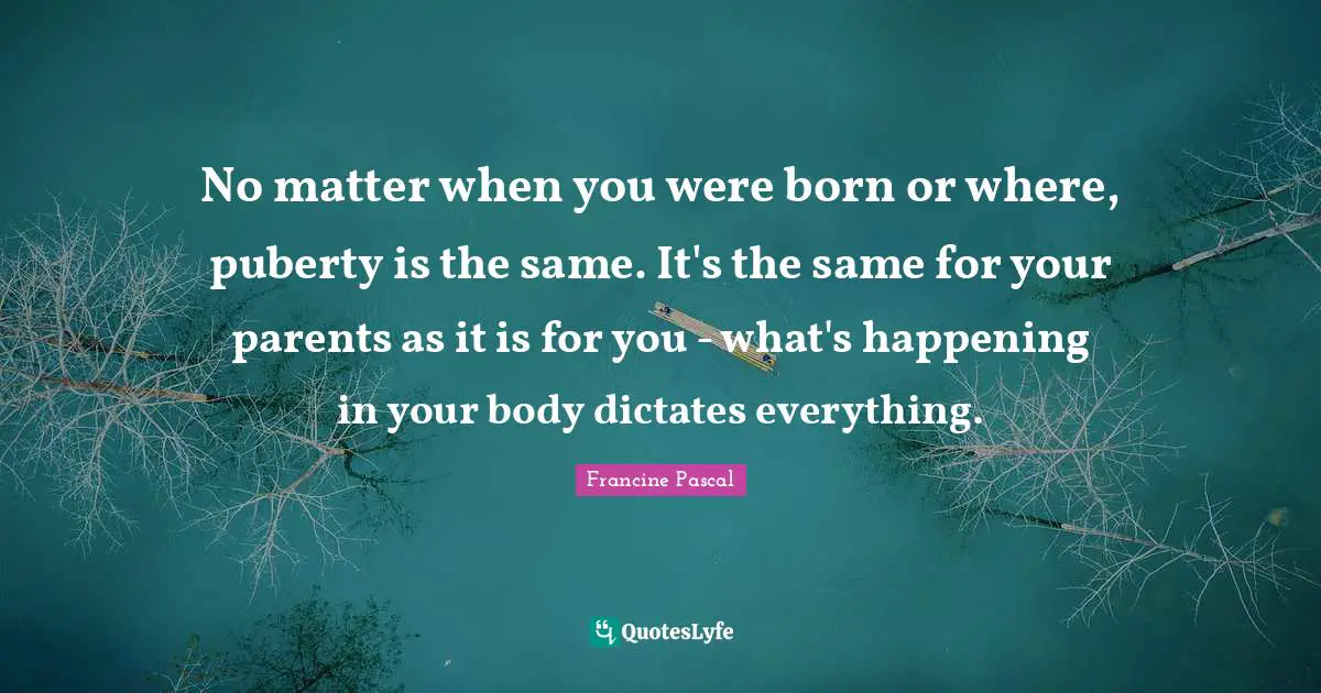 No matter when you were born or where, puberty is the same. It's the same for your parents as it is for you - what's happening in your body dictates everything.