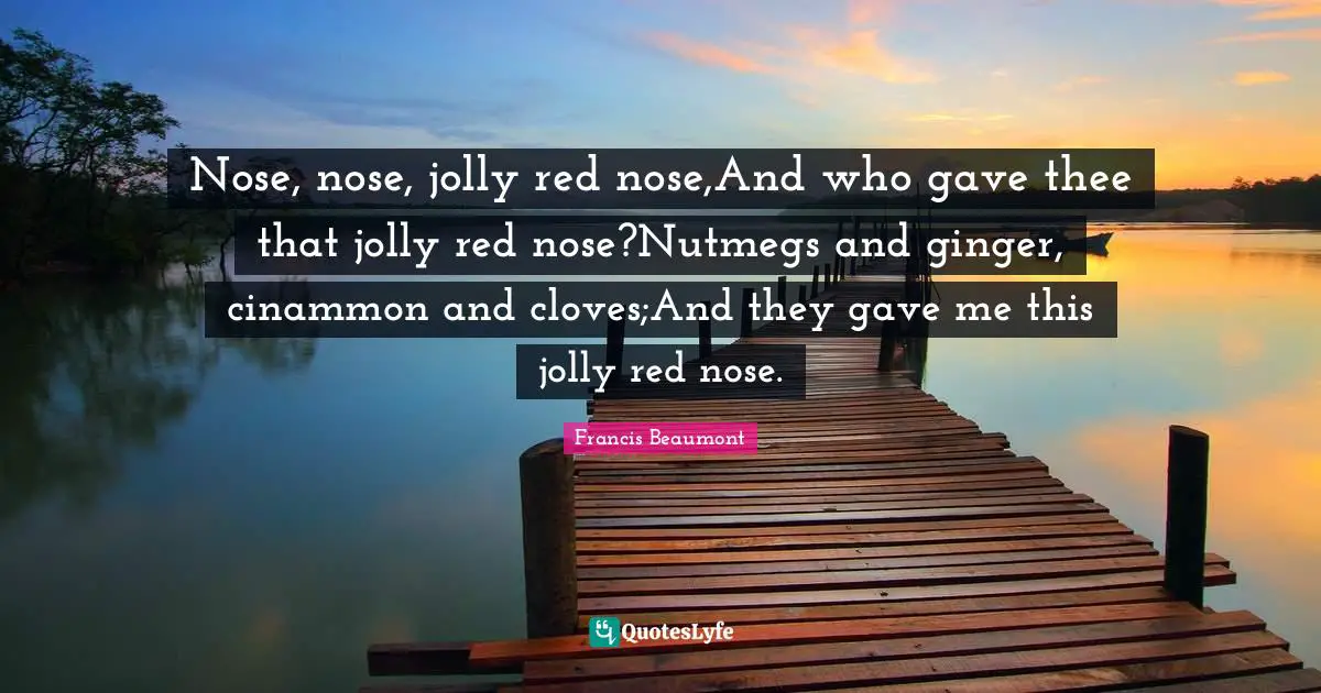 Jolly Quotes: "Nose, nose, jolly red nose,And who gave thee that jolly red nose?Nutmegs and ginger, cinammon and cloves;And they gave me this jolly red nose."