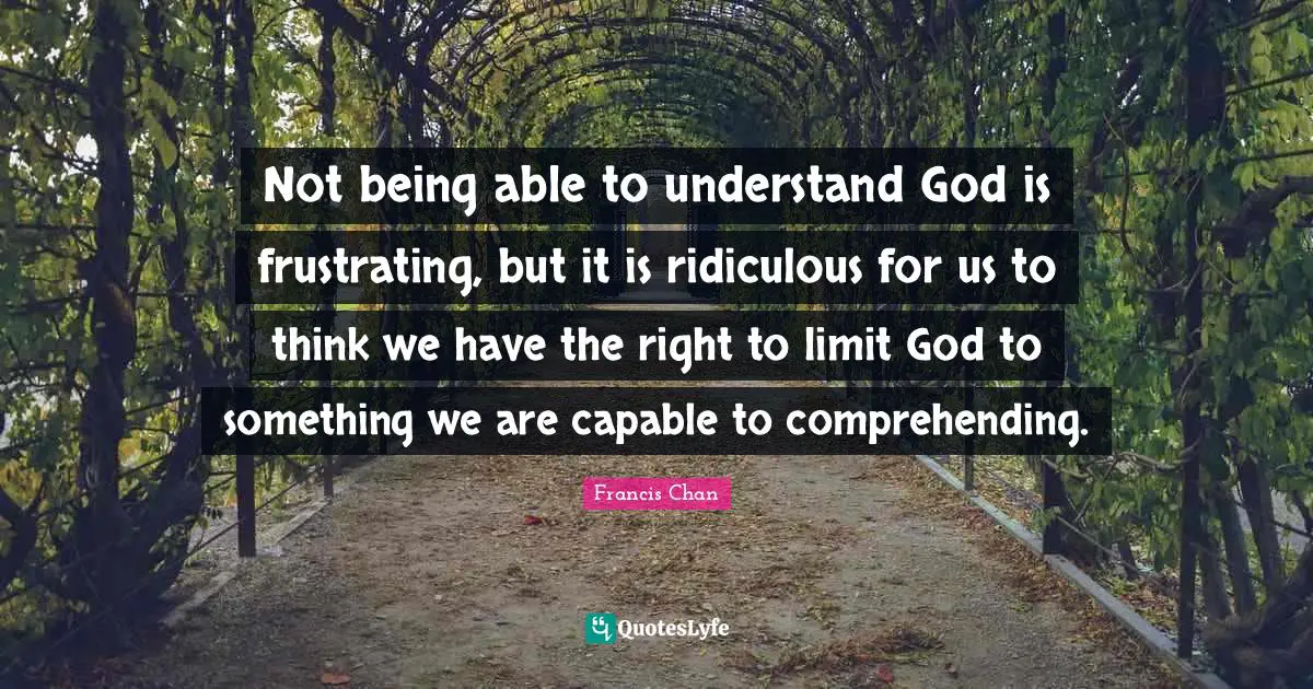 Not being able to understand God is frustrating, but it is ridiculous for us to think we have the right to limit God to something we are capable to comprehending.