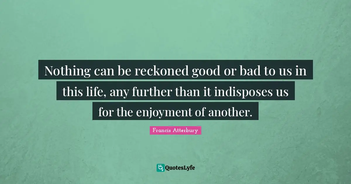 Nothing can be reckoned good or bad to us in this life, any further than it indisposes us for the enjoyment of another.