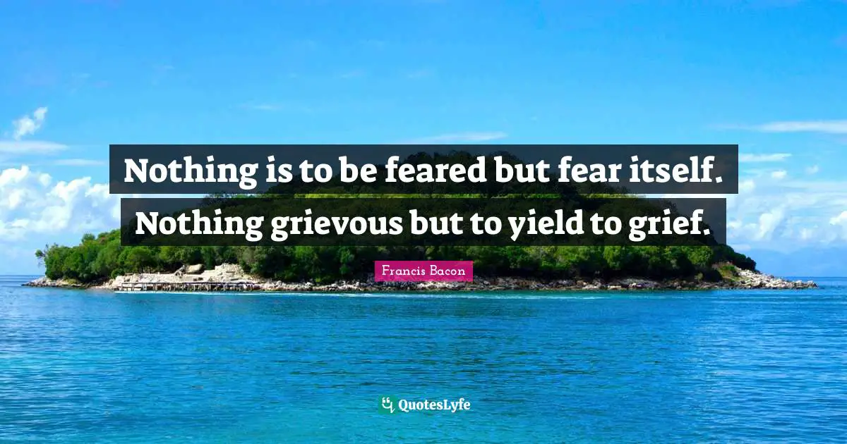 Nothing is to be feared but fear itself. Nothing grievous but to yield to grief.