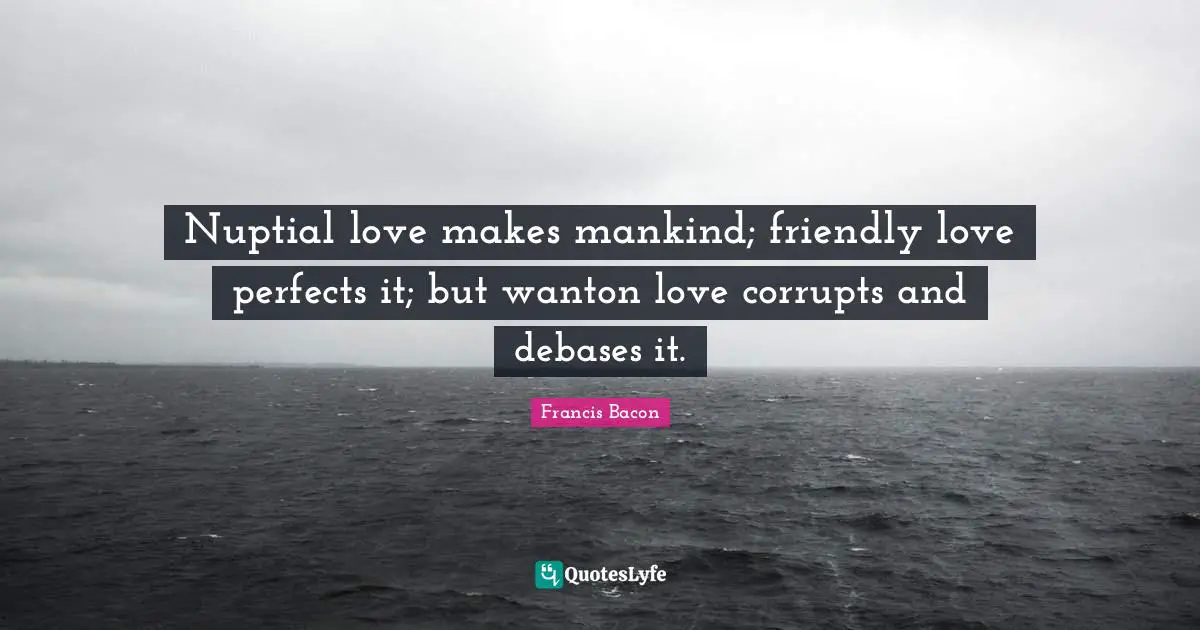 Nuptial love makes mankind; friendly love perfects it; but wanton love corrupts and debases it.