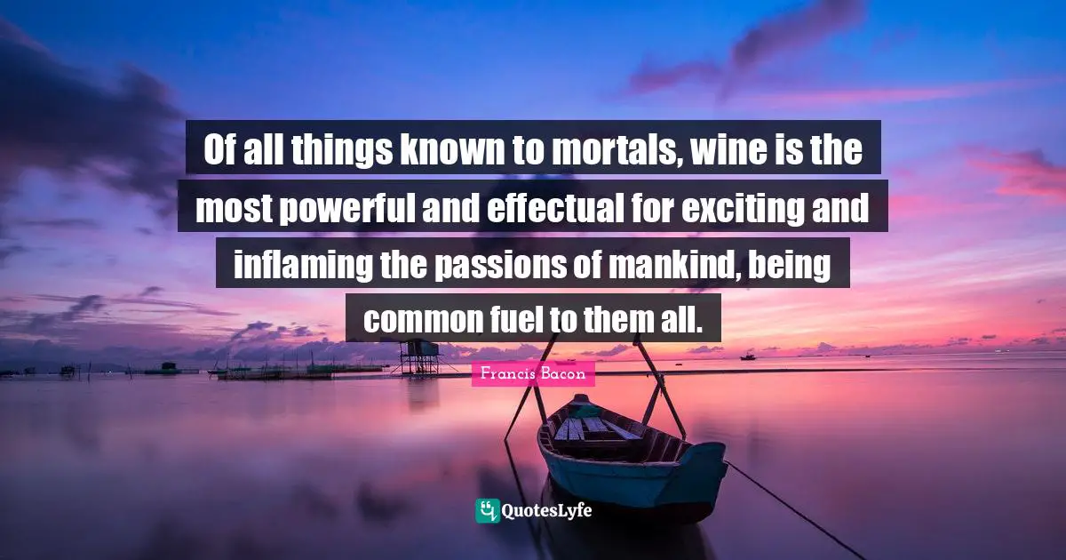 Of all things known to mortals, wine is the most powerful and effectual for exciting and inflaming the passions of mankind, being common fuel to them all.