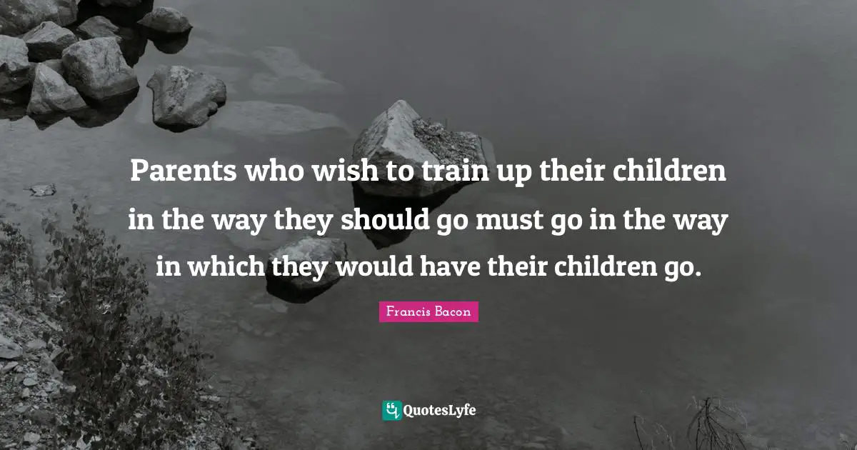 Parents who wish to train up their children in the way they should go must go in the way in which they would have their children go.