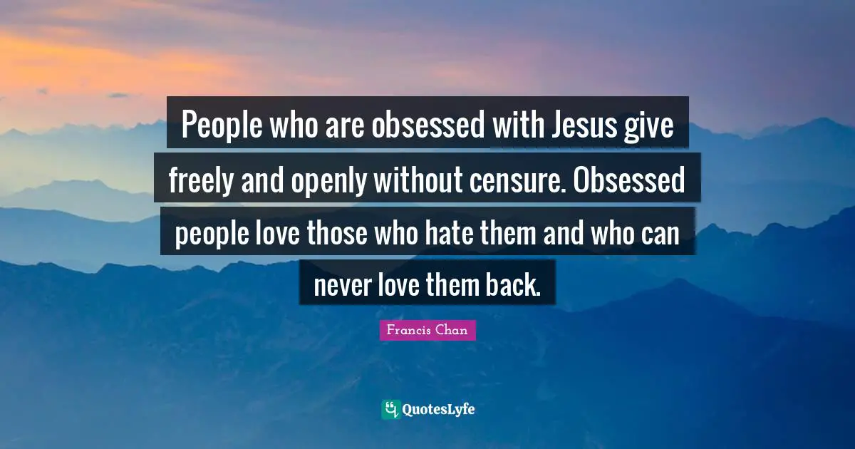 People who are obsessed with Jesus give freely and openly without censure. Obsessed people love those who hate them and who can never love them back.