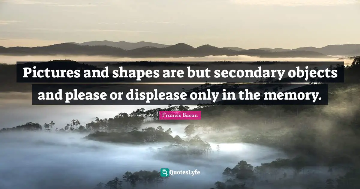 Pictures and shapes are but secondary objects and please or displease only in the memory.