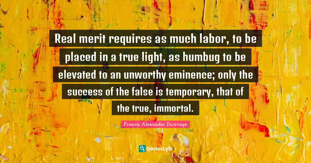 Real merit requires as much labor, to be placed in a true light, as humbug to be elevated to an unworthy eminence; only the success of the false is temporary, that of the true, immortal.